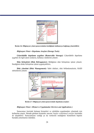 Resim 2.6: Bilgisayarı yönet penceresinden istediğimiz kullanıcıya bağlanıp yönetebiliriz


      Bilgisayarı Yönet→Depolama Araçları (Storage Tools)

       Çıkarılabilir depolama aygıtları (Removable Storage): Çıkarılabilir depolama
aygıtları ile ilgili işlem sıralarını, kullanıcı isteklerini yönetir.

       Disk birleştirici (Disk Defragmeter): Bildiğimiz disk birleştirme işlemi yönetir.
İstediğimiz diske birleştirme işlemi uygulayabiliriz.

      Disk yönetimi (Disk Management): Sabit diskleri, disk bölümlemelerini, RAID
sürücülerini yönetir.




                 Resim 2.7: Bilgisayarı yönet penceresinde depolama araçları


      Bilgisayarı Yönet→Hizmet ve Uygulamalar (Services and Applications )

      Sunucumuz üzerinde bulunan hizmetleri ve yürütülen uygulamaları yönetmek için
kullanılan araçtır. Burada görünen hizmetler aracına, başlat→yönetimsel araçlar üzerinden
de ulaşabiliriz. Sunucumuzun verdiği ya da vermesini istediğimiz hizmetlerin hepsini
buradan yönetmemiz mümkün.

                                              28
 