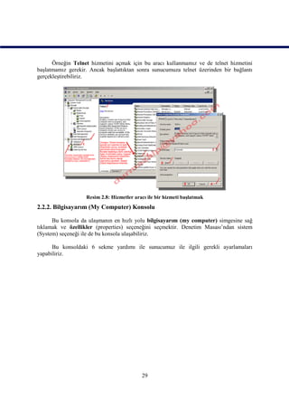 Örneğin Telnet hizmetini açmak için bu aracı kullanmamız ve de telnet hizmetini
başlatmamız gerekir. Ancak başlattıktan sonra sunucumuza telnet üzerinden bir bağlantı
gerçekleştirebiliriz.




                   Resim 2.8: Hizmetler aracı ile bir hizmeti başlatmak
2.2.2. Bilgisayarım (My Computer) Konsolu

      Bu konsola da ulaşmanın en hızlı yolu bilgisayarım (my computer) simgesine sağ
tıklamak ve özellikler (properties) seçeneğini seçmektir. Denetim Masası’ndan sistem
(System) seçeneği ile de bu konsola ulaşabiliriz.

      Bu konsoldaki 6 sekme yardımı ile sunucumuz ile ilgili gerekli ayarlamaları
yapabiliriz.




                                           29
 