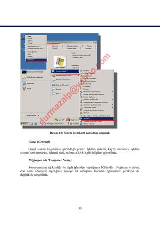 Resim 2.9: Sistem özellikleri konsoluna ulaşmak


      Genel (General)

      Genel sistem bilgilerinin görüldüğü yerdir. İşletim sistemi, kayıtlı kullanıcı, işletim
sistemi seri numarası, işlemci türü, hafızası (RAM) gibi bilgileri görebiliriz.

      Bilgisayar adı (Computer Name)

      Sunucumuzun ağ kimliği ile ilgili işlemleri yaptığımız bölümdür. Bilgisayarın adını,
etki alanı (domain) üyeliğinin nereye ait olduğunu buradan öğrenebilir gerekirse de
değişiklik yapabiliriz.




                                              30
 