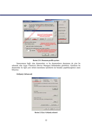 Resim 2.11: Donanım profili ayarları
       Sunucumuza bağlı olan donanımları ve bu donanımların durumunu da yine bu
sekmede olan Aygıt Yöneticisi (Device Manager) bölümünden görebiliriz. Gerekirse bu
donanımlar ile ilgili yeni sürücü tanımlama işlemlerini de buradan yapabileceğimizi zaten
biliyoruz.

      Gelişmiş (Advanced)




                              Resim 2.12(a): Gelişmiş sekmesi



                                            32
 