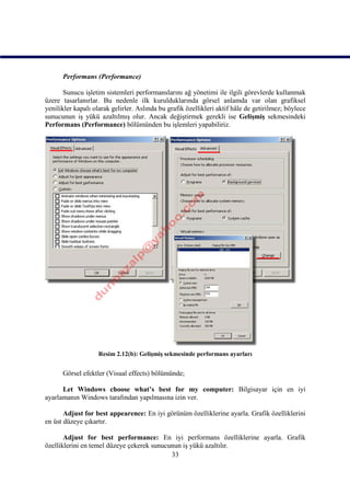 Performans (Performance)

       Sunucu işletim sistemleri performanslarını ağ yönetimi ile ilgili görevlerde kullanmak
üzere tasarlanırlar. Bu nedenle ilk kurulduklarında görsel anlamda var olan grafiksel
yenilikler kapalı olarak gelirler. Aslında bu grafik özellikleri aktif hâle de getirilmez; böylece
sunucunun iş yükü azaltılmış olur. Ancak değiştirmek gerekli ise Gelişmiş sekmesindeki
Performans (Performance) bölümünden bu işlemleri yapabiliriz.




                    Resim 2.12(b): Gelişmiş sekmesinde performans ayarları


      Görsel efektler (Visual effects) bölümünde;

      Let Windows choose what’s best for my computer: Bilgisayar için en iyi
ayarlamanın Windows tarafından yapılmasına izin ver.

       Adjust for best appearence: En iyi görünüm özelliklerine ayarla. Grafik özelliklerini
en üst düzeye çıkartır.

       Adjust for best performance: En iyi performans özelliklerine ayarla. Grafik
özelliklerini en temel düzeye çekerek sunucunun iş yükü azaltılır.
                                            33
 