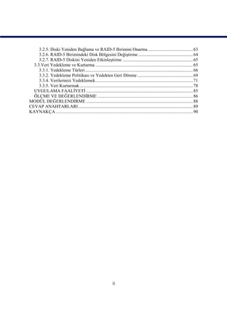 3.2.5. Diski Yeniden Bağlama ve RAID-5 Birimini Onarma........................................ 63
     3.2.6. RAID-5 Birimindeki Disk Bölgesini Değiştirme ................................................ 64
     3.2.7. RAID-5 Diskini Yeniden Etkinleştirme .............................................................. 65
  3.3.Veri Yedekleme ve Kurtarma ...................................................................................... 65
     3.3.1. Yedekleme Türleri ............................................................................................... 66
     3.3.2. Yedekleme Politikası ve Yedekten Geri Dönme ................................................. 69
     3.3.4. Verilerinizi Yedeklemek...................................................................................... 71
     3.3.5. Veri Kurtarmak.................................................................................................... 78
  UYGULAMA FAALİYETİ .............................................................................................. 85
  ÖLÇME VE DEĞERLENDİRME .................................................................................... 86
MODÜL DEĞERLENDİRME .............................................................................................. 88
CEVAP ANAHTARLARI ..................................................................................................... 89
KAYNAKÇA ......................................................................................................................... 90




                                                                 ii
 