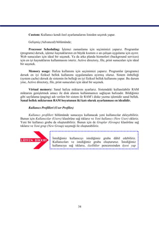 Custom: Kullanıcı kendi özel ayarlamalarını listeden seçerek yapar.

      Gelişmiş (Advanced) bölümünde;

       Processor Scheduling: İşlemci zamanlama için seçimimizi yaparız. Programlar
(programs) dersek, işlemci kaynaklarının en büyük kısmını o an çalışan uygulama için ayırır.
Web sunucuları için ideal bir seçenek. Ya da arka planda hizmetleri (background services)
için en iyi kaynaklarını kullanmasını isteriz. Active directory, file, print sunucuları için ideal
bir seçenek.

      Memory usage: Hafıza kullanımı için seçimimizi yaparız. Programlar (programs)
dersek en iyi fiziksel bellek kullanımı uygulamalara ayırmış oluruz. Sistem önbelleği
(system cache) dersek de sistemin ön belleği en iyi fiziksel bellek kullanımı yapar. Bu durum
yine, Active directory, file, print sunucuları için ideal bir seçenek.

       Virtual memory: Sanal hafıza miktarını ayarlarız. Sistemdeki kullanılabilir RAM
miktarını genişletmek amacı ile disk alanını kullanmamızı sağlayan hafızadır. Bildiğimiz
gibi sayfalama (paging) adı verilen bir sistem ile RAM’i diske yazma işlemidir sanal bellek.
Sanal bellek miktarının RAM boyutunun iki katı olarak ayarlanması en idealidir.

      Kullanıcı Profilleri (User Profiles)

       Kullanıcı profilleri bölümünde sunucuyu kullanacak yeni kullanıcılar ekleyebiliriz.
Bunun için Kullanıcılar (Users) klasörüne sağ tıklarız ve Yeni kullanıcı (New User) ekleriz.
Yeni bir kullanıcı grubu da oluşturabiliriz. Bunun için de Gruplar (Groups) klasörüne sağ
tıklarız ve Yeni grup (New Group) seçeneği ile oluşturabiliriz.


                          İstediğimiz kullanıcıyı istediğimiz gruba dâhil edebiliriz.
                          Kullanıcıları ve istediğimiz grubu oluştururuz. İstediğimiz
                          kullanıcıya sağ tıklarız, özellikler penceresinden üyesi yap
                          (member of) sekmesini seçeriz ve ekle(add…) düğmesi ile




                                               34
 