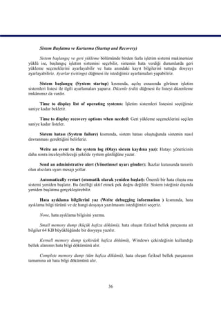 Sistem Başlatma ve Kurtarma (Startup and Recovery)

      Sistem başlangıç ve geri yükleme bölümünde birden fazla işletim sistemi makinemize
yüklü ise, başlangıç işletim sistemini seçebilir, sistemin hata verdiği durumlarda geri
yükleme seçeneklerini ayarlayabilir ve hata anındaki kayıt bilgilerini tuttuğu dosyayı
ayarlayabiliriz. Ayarlar (settings) düğmesi ile istediğimiz ayarlamaları yapabiliriz.

      Sistem başlangıç (System startup) kısmında, açılış esnasında görünen işletim
sistemleri listesi ile ilgili ayarlamaları yaparız. Düzenle (edit) düğmesi ile listeyi düzenleme
imkânımız da vardır.

      Time to display list of operating systems: İşletim sistemleri listesini seçtiğimiz
saniye kadar bekletir.

      Time to display recovery options when needed: Geri yükleme seçeneklerini seçilen
saniye kadar listeler.

      Sistem hatası (System failure) kısmında, sistem hatası oluştuğunda sistemin nasıl
davranması gerektiğini belirleriz.

      Write an event to the system log (Olayı sistem kaydına yaz): Hatayı yöneticinin
daha sonra inceleyebileceği şekilde system günlüğüne yazar.

       Send an administrative alert (Yönetimsel uyarı gönder): İkazlar kutusunda tanımlı
olan alıcılara uyarı mesajı yollar.

      Automatically restart (otomatik olarak yeniden başlat): Önemli bir hata oluştu mu
sistemi yeniden başlatır. Bu özelliği aktif etmek pek doğru değildir. Sistem isteğiniz dışında
yeniden başlatma gerçekleştirebilir.

      Hata ayıklama bilgilerini yaz (Write debugging information ) kısmında, hata
ayıklama bilgi türünü ve de hangi dosyaya yazılmasını istediğimizi seçeriz.

      None, hata ayıklama bilgisini yazma.

       Small memory dump (küçük hafıza dökümü), hata oluşan fiziksel bellek parçasına ait
bilgiler 64 KB büyüklüğünde bir dosyaya yazılır.

       Kernell memory dump (çekirdek hafıza dökümü), Windows çekirdeğinin kullandığı
bellek alanının hata bilgi dökümünü alır.

     Complete memory dump (tüm hafıza dökümü), hata oluşan fiziksel bellek parçasının
tamamına ait hata bilgi dökümünü alır.




                                              36
 