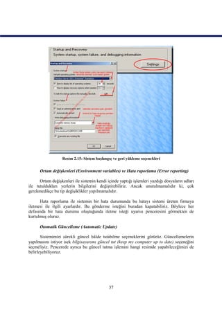 Resim 2.15: Sistem başlangıç ve geri yükleme seçenekleri


      Ortam değişkenleri (Environment variables) ve Hata raporlama (Error reporting)

      Ortam değişkenleri ile sistemin kendi içinde yaptığı işlemleri yazdığı dosyaların adları
ile tutuldukları yerlerin bilgilerini değiştirebiliriz. Ancak unutulmamalıdır ki, çok
gerekmedikçe bu tip değişiklikler yapılmamalıdır.

      Hata raporlama ile sistemin bir hata durumunda bu hatayı sistemi üreten firmaya
iletmesi ile ilgili ayarlardır. Bu gönderme isteğini buradan kapatabiliriz. Böylece her
defasında bir hata durumu oluştuğunda iletme isteği uyarısı penceresini görmekten de
kurtulmuş oluruz.

      Otomatik Güncelleme (Automatic Update)

       Sistemimizi sürekli güncel hâlde tutabilme seçeneklerini görürüz. Güncellemelerin
yapılmasını istiyor isek bilgisayarımı güncel tut (keep my computer up to date) seçeneğini
seçmeliyiz. Pencerede ayrıca bu güncel tutma işlemini hangi resimde yapabileceğimizi de
belirleyebiliyoruz.




                                             37
 