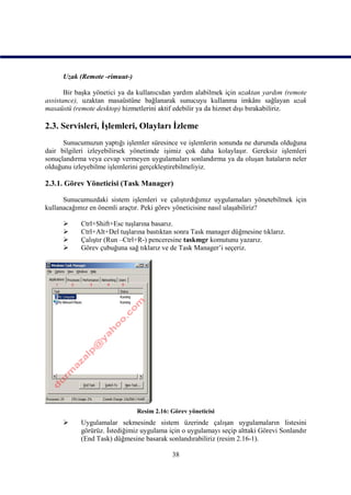 Uzak (Remote -rimuut-)

       Bir başka yönetici ya da kullanıcıdan yardım alabilmek için uzaktan yardım (remote
assistance), uzaktan masaüstüne bağlanarak sunucuyu kullanma imkânı sağlayan uzak
masaüstü (remote desktop) hizmetlerini aktif edebilir ya da hizmet dışı bırakabiliriz.

2.3. Servisleri, İşlemleri, Olayları İzleme
      Sunucumuzun yaptığı işlemler süresince ve işlemlerin sonunda ne durumda olduğuna
dair bilgileri izleyebilirsek yönetimde işimiz çok daha kolaylaşır. Gereksiz işlemleri
sonuçlandırma veya cevap vermeyen uygulamaları sonlandırma ya da oluşan hataların neler
olduğunu izleyebilme işlemlerini gerçekleştirebilmeliyiz.

2.3.1. Görev Yöneticisi (Task Manager)

      Sunucumuzdaki sistem işlemleri ve çalıştırdığımız uygulamaları yönetebilmek için
kullanacağımız en önemli araçtır. Peki görev yöneticisine nasıl ulaşabiliriz?

           Ctrl+Shift+Esc tuşlarına basarız.
           Ctrl+Alt+Del tuşlarına bastıktan sonra Task manager düğmesine tıklarız.
           Çalıştır (Run –Ctrl+R-) penceresine taskmgr komutunu yazarız.
           Görev çubuğuna sağ tıklarız ve de Task Manager’i seçeriz.




                               Resim 2.16: Görev yöneticisi
           Uygulamalar sekmesinde sistem üzerinde çalışan uygulamaların listesini
            görürüz. İstediğimiz uygulama için o uygulamayı seçip alttaki Görevi Sonlandır
            (End Task) düğmesine basarak sonlandırabiliriz (resim 2.16-1).

                                           38
 