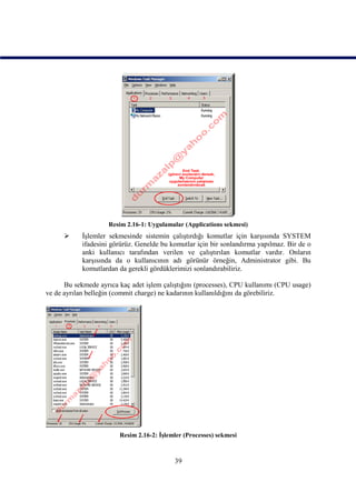 Resim 2.16-1: Uygulamalar (Applications sekmesi)
           İşlemler sekmesinde sistemin çalıştırdığı komutlar için karşısında SYSTEM
            ifadesini görürüz. Genelde bu komutlar için bir sonlandırma yapılmaz. Bir de o
            anki kullanıcı tarafından verilen ve çalıştırılan komutlar vardır. Onların
            karşısında da o kullanıcının adı görünür örneğin, Administrator gibi. Bu
            komutlardan da gerekli gördüklerimizi sonlandırabiliriz.

      Bu sekmede ayrıca kaç adet işlem çalıştığını (processes), CPU kullanımı (CPU usage)
ve de ayrılan belleğin (commit charge) ne kadarının kullanıldığını da görebiliriz.




                        Resim 2.16-2: İşlemler (Processes) sekmesi



                                           39
 