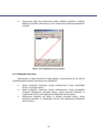      Sunucumuza bağlı olan kullanıcıların kimler olduğunu görebiliriz. Gerekirse
            bağlantıyı kesebiliriz (Disconnect) ya da o kullanıcının oturumunu kapatabiliriz
            (Logoff).




                         Resim 1.16-5: Kullanıcılar (Users) sekmesi


2.3.2. Hizmetler (Services)

      Sunucumuzun ve bağlı denetleyicisi olduğu ağdaki iş istasyonlarının bir çok işlevini
yönetebileceğimiz noktadır. Bu konsola nasıl ulaşabiliriz?

           Başlat menüsünde Yönetimsel Araçlar (Administrative Tools) menüsünden
            Services seçeneğini tıklarız.
           Başlat menüsünde Yönetimsel Araçlar (Administrative Tools) menüsünden
            Computer Management seçeneğini tıklarız. Açılan pencerede Hizmetler ve
            Uygulamalar (Sevices and Applications) bölümünün üzerine tıklarız.
           Bilgisayarım simgesine sağ tıklarız ve Manage seçeneğini tıklarız. Açılan
            pencerede Hizmetler ve Uygulamalar (Sevices and Applications) bölümünün
            üzerine tıklarız.




                                            41
 