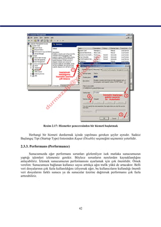 Resim 2.17: Hizmetler penceresinden bir hizmeti başlatmak


      Herhangi bir hizmeti durdurmak içinde yapılması gereken şeyler aynıdır. Sadece
Başlangıç Tipi (Startup Type) listesinden Kapat (Disable) seçeneğini seçmemiz yeterlidir.

2.3.3. Performans (Performance)

       Sunucumuzda eğer performans sorunları gözlemliyor isek mutlaka sunucumuzun
yaptığı işlemleri izlememiz gerekir. Böylece sorunların nerelerden kaynaklandığını
anlayabiliriz. İzlemek sunucumuzun performansını ayarlamak için çok önemlidir. Örnek
verelim: Sunucumuza bağlanan kullanıcı sayısı arttıkça ağın trafik yükü de artacaktır. Belli
veri dosyalarının çok fazla kullanıldığını izliyorsak eğer, bu kullanıcıların kullandığı önemli
veri dosyalarını farklı sunucu ya da sunucular üzerine dağıtırsak performansı çok fazla
arttırabiliriz.




                                              42
 