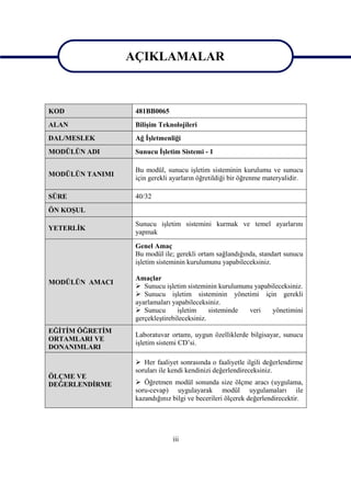 AÇIKLAMALAR
                 AÇIKLAMALAR

KOD               481BB0065
ALAN              Bilişim Teknolojileri
DAL/MESLEK        Ağ İşletmenliği
MODÜLÜN ADI       Sunucu İşletim Sistemi - 1

                  Bu modül, sunucu işletim sisteminin kurulumu ve sunucu
MODÜLÜN TANIMI
                  için gerekli ayarların öğretildiği bir öğrenme materyalidir.

SÜRE              40/32
ÖN KOŞUL
                  Sunucu işletim sistemini kurmak ve temel ayarlarını
YETERLİK
                  yapmak

                  Genel Amaç
                  Bu modül ile; gerekli ortam sağlandığında, standart sunucu
                  işletim sisteminin kurulumunu yapabileceksiniz.

                  Amaçlar
MODÜLÜN AMACI
                   Sunucu işletim sisteminin kurulumunu yapabileceksiniz.
                   Sunucu işletim sisteminin yönetimi için gerekli
                  ayarlamaları yapabileceksiniz.
                   Sunucu       işletim     sisteminde veri   yönetimini
                  gerçekleştirebileceksiniz.
EĞİTİM ÖĞRETİM
                  Laboratuvar ortamı, uygun özelliklerde bilgisayar, sunucu
ORTAMLARI VE
                  işletim sistemi CD’si.
DONANIMLARI

                   Her faaliyet sonrasında o faaliyetle ilgili değerlendirme
                  soruları ile kendi kendinizi değerlendireceksiniz.
ÖLÇME VE
DEĞERLENDİRME      Öğretmen modül sonunda size ölçme aracı (uygulama,
                  soru-cevap) uygulayarak modül uygulamaları ile
                  kazandığınız bilgi ve becerileri ölçerek değerlendirecektir.




                               iii
 