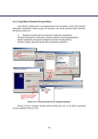 2.4.1. Grup İlkesi Yönetimi (Group Policy)

     Grup ilkeleri, kullanıcıların veya bilgisayarların özel durumları, izinleri gibi işlemleri
merkezden yönetebilme imkânı tanıyan bir kaynaktır. Bu sayede yönetim işlemi basitleşir.
Bu kaynak yardımı ile:

            Belgelerim klasörü gibi özel klasörleri merkezden yönetebiliriz.
      Windows bileşenlerini, masa üstü ve başlat menüsüne erişimi denetleyebiliriz.
      Belirli zamanlarda çalıştırmak istediğimiz komutları tanımlayabiliriz.
      Kullanıcı hakları, güvenlik ilkeleri gibi ayarlamaları yapabiliriz.




                   Resim 2.19: Yönetim konsolu ile bir uygulama başlatma

       Resim 2.19’da 6 numaralı adımda tanımlı kullanıcılar için ne tip ilkeler ayarlamak
istersek yapabiliriz (Resim 2.20).




                                              44
 