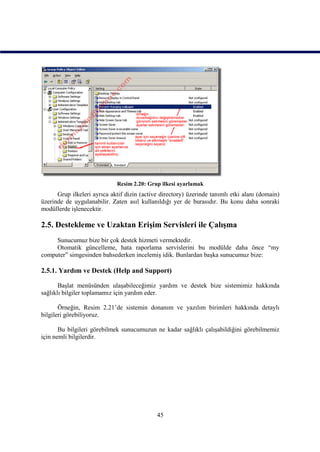 Resim 2.20: Grup ilkesi ayarlamak
      Grup ilkeleri ayrıca aktif dizin (active directory) üzerinde tanımlı etki alanı (domain)
üzerinde de uygulanabilir. Zaten asıl kullanıldığı yer de burasıdır. Bu konu daha sonraki
modüllerde işlenecektir.

2.5. Destekleme ve Uzaktan Erişim Servisleri ile Çalışma
     Sunucumuz bize bir çok destek hizmeti vermektedir.
     Otomatik güncelleme, hata raporlama servislerini bu modülde daha önce “my
computer” simgesinden bahsederken incelemiş idik. Bunlardan başka sunucumuz bize:

2.5.1. Yardım ve Destek (Help and Support)

       Başlat menüsünden ulaşabileceğimiz yardım ve destek bize sistemimiz hakkında
sağlıklı bilgiler toplamamız için yardım eder.

       Örneğin, Resim 2.21’de sistemin donanım ve yazılım birimleri hakkında detaylı
bilgileri görebiliyoruz.

       Bu bilgileri görebilmek sunucumuzun ne kadar sağlıklı çalışabildiğini görebilmemiz
için nemli bilgilerdir.




                                             45
 