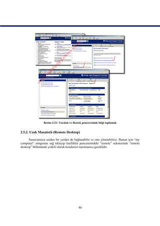 Resim 2.21: Yardım ve Destek penceresinde bilgi toplamak


2.5.2. Uzak Masaüstü (Remote Desktop)

      Sunucumuza uzakta bir yerden de bağlanabilir ve onu yönetebiliriz. Bunun için “my
computer” simgesine sağ tıklayıp özellikler penceresindeki “remote” sekmesinde “remote
desktop” bölümünde yetkili olarak kendimizi tanıtmamız gereklidir.




                                          46
 