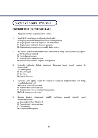 ÖLÇME VE DEĞERLENDİRME
 ÖLÇME VE DEĞERLENDİRME

OBJEKTİF TEST (ÖLÇME SORULARI)

     Aşağıdaki sorulara uygun cevapları veriniz.

1.   Sanal Bellek ayarlaması için hangi yol doğrudur?
     A) Bilgisayarım-özellikler-gelişmiş-performans-gelişmiş
     B) Bilgisayarım-özellikler-bilgisayar adı-performans
     C) Bilgisayarım-özellikler-donanım-gelişmiş
     D) Başlat-denetim masası-program ekle kaldır-sistem

2.   Bir sunucu işletim sisteminde kullanıcı tanımlamaları hangi konsol yardımı ile yapılır?
     A) My Computer-General
     B) Control panel-system
     C) Administrative tools-services
     D) Administrative tools-Computer management

3.   Sistemde kullanılan bellek miktarının durumunu hangi konsol yardımı ile
     öğrenebiliriz?
     A) Control panel
     B) Task manager
     C) Services
     D) Active directory

4.   Sunucuya aynı ağdaki başka bir bilgisayar üzerinden bağlanabilmek için hangi
     konsolu kullanmalıyız?
     A) System properties-remote
     B) Administrative tools-services
     C) Administrative tools-computer management
     D) Task manager-processes

5.   Sunucu işletim sisteminde           sürekli   yapılması    gerekli    işlemler    nasıl
     otomatikleştirilir?
     A) System properties-Advanced
     B) Administrative tools-services
     C) Group Policy
     D) Computer Management




                                            50
 