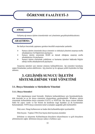 ÖĞRENME FAALİYETİ–3
                   ÖĞRENME FAALİYETİ–3

     AMAÇ

      Gelişmiş ağ sunucu işletim sistemlerinde veri yönetimini gerçekleştirebileceksiniz.

   ARAŞTIRMA

      Bu faaliyet öncesinde yapmanız gereken öncelikli araştırmalar şunlardır:

            Sunucu işletim sisteminde dosya sistemini ve sürücüyü yönetimi araştırıp sınıfta
             arkadaşlarınız ile bilgilerinizi paylaşınız.
            Sunucu işletim sisteminde RAID ne demek olduğunu araştırıp sınıfta
             arkadaşlarınız ile paylaşınız.
            Sunucu işletim sisteminde yedekleme ve kurtarma işlemleri hakkında bilgiler
             edinip sınıfta arkadaşlarınızla paylaşınız.

      Araştırma işlemleri için internet ortamını kullanabilirsiniz. Ağ sistemleri kurulumu
yapan firmalardan yardım alabilirsiniz. Ağ yönetimi işi ile uğraşan yetkili kişilerden ön bilgi
edininiz.


            3. GELİŞMİŞ SUNUCU İŞLETİM
          SİSTEMLERİNDE VERİ YÖNETİMİ

3.1. Dosya Sisteminin ve Sürücülerin Yönetimi
3.1.1. Dosya Sistemleri

       Disk depolamanın temel birimidir. Disklerin kullanılabilmesi için biçimlendirilerek,
disk üzerinde en az bir dosya sisteminin oluşturulması gerekmektedir. Windows işletim
sisteminde kullanılabilen dosya sistemleri FAT32 ve NTFS’dir. Her dosya sistemi türünün
farklı bir yapısı vardır ve her birinin de kendisine özgü faydaları ya da kısıtlamaları
bulunmaktadır. NTFS dosya sisteminin temel avantajları aşağıdaki gibi özetlenebilir:

      Disk sınırı: Hangi kullanıcının ne kadar disk kullanabileceğini ayarlanabilir.
      Disk boyutu : Toplam 2TB (Tera bayta) disk boyutunu destekler
       Şifreleme ve sıkıştırma: Kullanılmayan dosyaların sıkıştırılmasını ve gizli dosyaların
şifrelenmesini sağlar. Şifrelenen dosyayı sadece o kullanıcı açar.

                                              52
 