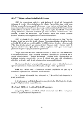 3.1.3. NTFS Oluşturulmuş Sürücülerin Kullanımı

       NTFS ile oluşturulmuş sürücüler, artık kullanılacak sürücü adı kalmadığında
bilgisayara ek birimler eklemenin kullanışlı bir yoludur. Ayrıca, birimi daha büyük başka
disklerde yeniden oluşturmaya gerek kalmaksızın, birime klasörler şeklinde başka diskler
takarak birimin alanını artırabilirsiniz. Klasör yapısını takılan sürücülerle büyütmek, birimin
ölçeklenebilir ve daha büyük bir kapasiteye sahip olmasını sağlar. Yerel NTFS birimindeki
herhangi bir klasörde yerel birim oluşturmak için Disk Yönetimi'ni kullanabilirsiniz. Takılı
sürücüleri, Windows XP Professional veya Windows Server 2003 işletim sistemleri
tarafından desteklenen tüm dosya sistemleriyle biçimlendirebilirsiniz.

        NTFS birimindeki boş bir klasörde yerel sürücü oluşturduğunuzda, Disk Yönetimi
sürücüye, sürücü adı yerine bir sürücü yolu atar. Oluşturulan sürücüler, sürücü harflerinin
gerektirdiği 26 sürücü sınırına tabi değildir, böylelikle, takılan sürücüleri bilgisayarınızda
26’dan fazla sürücüye erişmek için kullanabilirsiniz. Windows, sürücü yollarının sürücü ile
ilişkilerini sürdürmelerini sağlar, böylece saklama aygıtlarını sürücü yolu başarısızlığına
uğramadan ekleyebilir veya yeniden düzenleyebilirsiniz.

       Örneğin, sürücü adı D olan bir sabit disk sürücünüz ve sürücü adı C olan NTFS olarak
biçimlendirilmiş biriminiz varsa, sabit disk sürücüsünü, aşağıdaki yolu kullanarak boş bir
klasörde oluşturabilirsiniz: C:datadisk. Daha sonra, C:datadisk yolunu kullanarak sabit disk
sürücüsüne doğrudan erişebilirsiniz. Ayrıca, D sürücü adını sabit disk sürücüsünden
kaldırabilir ve sürücüye takılı sürücü yolundan erişmeye devam edebilirsiniz.

       Oluşturulmuş sürücüler, veriye erişimi kolaylaştırır, iş ortamı ve sistem kullanımınıza
bağlı veri depolamasını yönetmede esneklik sağlar. Örneğin şunları yapabilirsiniz:

      NTFS disk kotaları olan C:Kullanıcılar klasörünü oluşturabilir ve aynı şeyi C
sürücüsü için yapmadan, disk kullanımını sınırlayabilirsiniz.

      Geçici dosyalar için ek disk alanı sağlamak için, C:Temp klasörünü oluşturulan bir
sürücü yapabilirsiniz.

       C sürücüsünde yer azaldığında Belgelerim klasörünü başka, daha büyük bir sürücüye
taşıyıp C:Belgelerim olarak oluşturabilirsiniz.

3.1.4. Temel Disklerde Mantıksal Sürücü Oluşturmak

     Genişletilmiş bölümde mantıksal sürücü tanımlamak için Disk Management
bölümünde aşağıdaki adımları izleyebilirsiniz.




                                              54
 