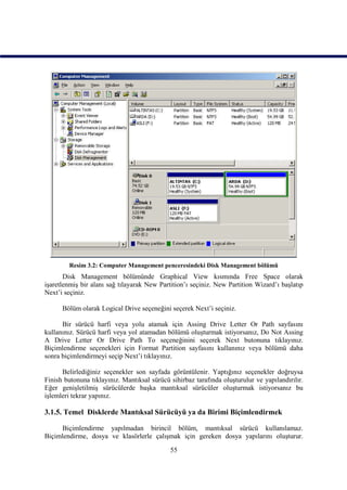 Resim 3.2: Computer Management penceresindeki Disk Management bölümü
       Disk Management bölümünde Graphical View kısmında Free Space olarak
işaretlenmiş bir alanı sağ tılayarak New Partition’ı seçiniz. New Partition Wizard’ı başlatıp
Next’i seçiniz.

      Bölüm olarak Logical Drive seçeneğini seçerek Next’i seçiniz.

      Bir sürücü harfi veya yolu atamak için Assing Drive Letter Or Path sayfasını
kullanınız. Sürücü harfi veya yol atamadan bölümü oluşturmak istiyorsanız, Do Not Assing
A Drive Letter Or Drive Path To seçeneğinini seçerek Next butonuna tıklayınız.
Biçimlendirme seçenekleri için Format Partition sayfasını kullanınız veya bölümü daha
sonra biçimlendirmeyi seçip Next’i tıklayınız.

      Belirlediğiniz seçenekler son sayfada görüntülenir. Yaptığınız seçenekler doğruysa
Finish butonuna tıklayınız. Mantıksal sürücü sihirbaz tarafında oluşturulur ve yapılandırılır.
Eğer genişletilmiş sürücülerde başka mantıksal sürücüler oluşturmak istiyorsanız bu
işlemleri tekrar yapınız.

3.1.5. Temel Disklerde Mantıksal Sürücüyü ya da Birimi Biçimlendirmek

     Biçimlendirme yapılmadan birincil bölüm, mantıksal sürücü kullanılamaz.
Biçimlendirme, dosya ve klasörlerle çalışmak için gereken dosya yapılarını oluşturur.

                                             55
 