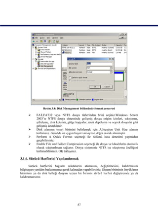 Resim 3.4: Disk Management bölümünde format penceresi

           FAT,FAT32 veya NTFS dosya türlerinden brini seçiniz.Windows Server
            2003’te NTFS dosya sisteminde gelişmiş dosya erişim izinleri, sıkıştırma,
            şifreleme, disk kotaları, gölge kopyalar, uzak depolama ve seyrek dosyalar gibi
            gelişmiş desteklenir.
           Disk alanının temel birimini belirlemek için Allocation Unit Size alanını
            kullanınız. Genelde en uygun boyut varsayılan değer olarak atanmıştır.
           Perform A Quick Format seçeneği ile bölümü hata denetimi yapmadan
            geçebilirsiniz.
           Enable File and Folder Compression seçeneği ile dosya ve klasörlerin otomatik
            olarak sıkıştırılması sağlanır. Dosya sisteminiz NTFS ise sıkıştırma özelliğini
            kullanabilirsiniz. OK tıklayınız.

3.1.6. Sürücü Harflerini Yapılandırmak

       Sürücü harflerini bağlantı noktalarını atamasını, değiştirmesini, kaldırmasını
bilgisayarı yeniden başlatmanıza gerek kalmadan yapabilirsiniz. Sistem biriminin önyükleme
biriminin ya da disk belleği dosyası içeren bir birimin sürücü harfini değiştiremez ya da
kaldıramazsınız.




                                           57
 