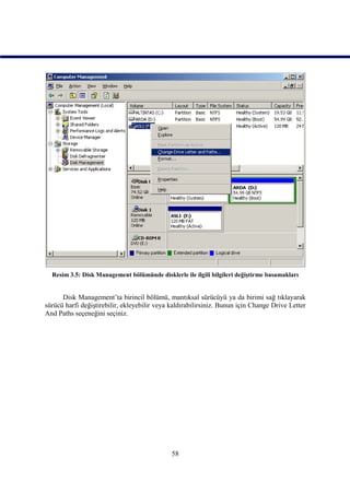 Resim 3.5: Disk Management bölümünde disklerle ile ilgili bilgileri değiştirme basamakları


      Disk Management’ta birincil bölümü, mantıksal sürücüyü ya da birimi sağ tıklayarak
sürücü harfi değiştirebilir, ekleyebilir veya kaldırabilirsiniz. Bunun için Change Drive Letter
And Paths seçeneğini seçiniz.




                                              58
 