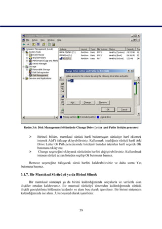 Resim 3.6: Disk Management bölümünde Change Drive Letter And Paths iletişim penceresi


            Birincil bölüm, mantıksal sürücü harfi bulunmayan sürücüye harf eklemek
             istersek Add’i tıklayıp ekleyebilirsiniz. Kullanmak istediğiniz sürücü harfi Add
             Drive Letter Or Path penceresinde listelenir buradan istenilen harfi seçerek OK
             butonuna tıklayınız.
             Change seçeneğini tıklayarak sürücünün harfini değiştirebilirsiniz. Kullanılmak
             istenen sürücü açılan listeden seçilip Ok butonuna basınız.

      Remove seçeneğine tıklayarak sürcü harfini kaldırabilirsiniz ve daha sonra Yes
butonuna basınız.

3.1.7. Bir Mantıksal Sürücüyü ya da Birimi Silmek

        Bir mantıksal sürücüyü ya da birimi kaldırdığımızda dosyalarla ve verilerle olan
ilişkiler ortadan kaldırırsınız. Bir mantısal sürücüyü sistemden kaldırdığımızda sürücü,
ilişkili genişletilmiş bölümden kaldırılır ve alanı boş olarak işaretlenir. Bir birimi sistemden
kaldırdığımızda ise alanı , Unallocated olarak işaretlenir.




                                              59
 