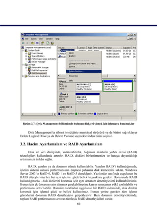 Resim 3.7: Disk Management bölümünde bulunan diskleri silmek için izlenecek basamaklar


      Disk Management’ta silmek istediğiniz mantıksal sürücüyü ya da birimi sağ tıklayıp
Delete Logical Drive ya da Delete Volume seçeneklerinden birini seçiniz.

3.2. Hacim Ayarlamaları ve RAID Ayarlamaları
       Disk ve veri düzeyinde, kulanılabilirlik, bağımsız disklerin yedek dizisi (RAID)
teknolojileri kullanılarak artırılır. RAID, diskleri birleştirmenize ve hataya dayanıklılığı
arttırmanıza imkân sağlar.

       RAID, yazılım ya da donanım olarak kullanılabilir. Yazılım RAID’i kullandığınızda,
işletim sistemi sunucu performansının düşmesi pahasına disk kümelerini saklar. Windows
Server 2003’te RAID 0, RAID 1 ve RAID 5 desteklenir. Yazılımlar tarafında uygulanan bu
RAID düzeylerinin her biri için işlemci gücü bellek kaynakları gerekir. Donanımda RAID
kullandığınızda , disk dizilerini korumak için ayrı donanım denetleyicileri kullanabilirsiniz.
Bunun için ek donanım satın almanız gerekebilmesine karşın sunucunun yükü azaltılabilir ve
performansı arttırılabilir. Donanım tarafından uygulanan bir RAID sisteminde, disk dizileri
korumak için işlemci gücü ve bellek kullanılmaz. Bunun yerine gereken tüm işleme
görevlerini donanım RAID denetleyicisi gerçekleştirir. Bazı donanım denetleyicilerinde,
toplam RAID performansını arttıran tümleşik RAID denetleyicileri vardır.
                                             60
 