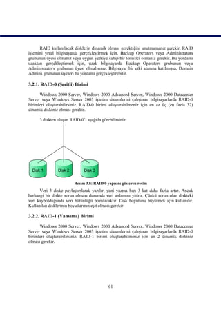 RAID kullanılacak disklerin dinamik olması gerektiğini unutmamanız gerekir. RAID
işlemini yerel bilgisayarda gerçekleştirmek için, Backup Operators veya Administrators
grubunun üyesi olmanız veya uygun yetkiye sahip bir temsilci olmanız gerekir. Bu yordamı
uzaktan gerçekleştirmek için, uzak bilgisayarda Backup Operators grubunun veya
Administrators grubunun üyesi olmalısınız. Bilgisayar bir etki alanına katılmışsa, Domain
Admins grubunun üyeleri bu yordamı gerçekleştirebilir.

3.2.1. RAID-0 (Şeritli) Birimi

      Windows 2000 Server, Windows 2000 Advanced Server, Windows 2000 Datacenter
Server veya Windows Server 2003 işletim sistemlerini çalıştıran bilgisayarlarda RAID-0
birimleri oluşturabilirsiniz. RAID-0 birimi oluşturabilmeniz için en az üç (en fazla 32)
dinamik diskiniz olması gerekir.

      3 diskten oluşan RAID-0’ı aşağıda görebilirsiniz




                         Resim 3.8: RAID 0 yapısını gösteren resim
      Veri 3 diske paylaştırılarak yazılır, yani yazma hızı 3 kat daha fazla artar. Ancak
herhangi bir diskte sorun olması durumda veri anlamını yitirir. Çünkü sorun olan diskteki
veri kaybolduğunda veri bütünlüğü bozulacaktır. Disk boyutunu büyütmek için kullanılır.
Kullanılan disklerinin boyutlarının eşit olması gerekir.

3.2.2. RAID-1 (Yansıma) Birimi

      Windows 2000 Server, Windows 2000 Advanced Server, Windows 2000 Datacenter
Server veya Windows Server 2003 işletim sistemlerini çalıştıran bilgisayarlarda RAID-0
birimleri oluşturabilirsiniz. RAID-1 birimi oluşturabilmeniz için en 2 dinamik diskiniz
olması gerekir.




                                            61
 