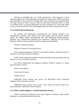 Resimde de görüldüğü gibi veri 3 diske paylaştırılıyor. Disk kapasitesi 2 katına
çıkmasına rağmen veri 3 diske dağıtıldığı için yazma hızı 3 katına çıkıyor. Diskin bir kısmını
diğer disklerdeki veriler için ayırıyor. Örneğin Disk 1’deki verilerin yarısını sıkıştırarak Disk
2’ye diğer yarısını ise Disk3’e koyuyor. Disk1’de sorun olması durumunda Disk 2 ve Disk
3’te bulunan Disk1’e ait veriler kullanılarak veri kaybı önlenmiş olur. Arızalı diski söküp
yerine yeni disk takıp RAID’i tekrar oluşturduğumuzda aynı şekilde çalışmaya devam eder.

3.2.4. RAID-5 Birimi Oluşturma

      Bu yordamı yerel bilgisayarda gerçekleştirmek için, Backup Operators veya
Administrators grubunun üyesi olmanız veya uygun yetkiye sahip bir temsilci olmanız
gerekir. Bu yordamı uzaktan gerçekleştirmek için, uzak bilgisayarda Backup Operators
grubunun veya Administrators grubunun üyesi olmalısınız. Bilgisayar bir etki alanına
katılmışsa, Domain Admins grubunun üyeleri bu yordamı gerçekleştirebilir.

      Windows arabirimini kullanma

      Bilgisayar Yönetimi (Yerel) öğesini açınız.

       Konsol ağacında Bilgisayar Yönetimi (Yerel) öğesini tıklatınız, Depolama Ortamı'nı
tıklatınız ve sonra Disk Yönetimi’ni tıklatınız.

       RAID-5 birimi oluşturmak istediğiniz dinamik disklerden birinde ayrılmamış alanı sağ
tıklatınız ve sonra Yeni Birim’i tıklatınız.

      Yeni Birim Sihirbazı'nda İleri düğmesini tıklatınız, RAID-5’i tıklatınız ve ekrana
gelen yönergeleri izleyiniz.

      Komut satırı kullanma

      Komut İstemi’ni açınız.

      Diskpart yazınız.

       DISKPART komut istemine şunu yazınız: list disk.RAID-5 birimi oluşturmak
istediğiniz diskin numarasını not alınız.

      DISKPART komut istemine şunu yazınız: create volume raid [size=n] disk=n,n,n.
Seçilen disklerde n MB RAID-5 birimi oluşturur.

3.2.5. Diski Yeniden Bağlama ve RAID-5 Birimini Onarma

      RAID-5 biriminin bir bölümünü içeren diskin bağlantısı kesilmiştir. Diski yeniden
bağlamayı ve yeniden etkinleştirmeyi deneyiniz.



                                               63
 
