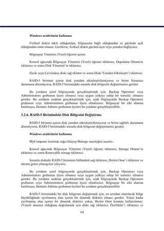 Windows arabirimini kullanma

      Fiziksel diskin takılı olduğundan, bilgisayara bağlı olduğundan ve gücünün açık
olduğundan emin olunuz. Gerekirse, fiziksel diskin gücünü açın veya yeniden bağlayınız.

      Bilgisayar Yönetimi (Yerel) öğesini açınız.

       Konsol ağacında Bilgisayar Yönetimi (Yerel) öğesini tıklatınız, Depolama Ortamı'nı
tıklatınız ve sonra Disk Yönetimi’ni tıklatınız.

      Eksik veya Çevrimdışı diski sağ tıklatın ve sonra Diski Yeniden Etkinleştir’i tıklatınız.

     RAID-5 birimini içeren disk yeniden etkinleştirilemiyorsa ve birim Sorunsuz
durumuna dönmüyorsa, RAID-5 birimindeki sorunlu disk bölgesini değiştirmeniz gerekir.

      Bu yordamı yerel bilgisayarda gerçekleştirmek için, Backup Operators veya
Administrators grubunun üyesi olmanız veya uygun yetkiye sahip bir temsilci olmanız
gerekir. Bu yordamı uzaktan gerçekleştirmek için, uzak bilgisayarda Backup Operators
grubunun veya Administrators grubunun üyesi olmalısınız. Bilgisayar bir etki alanına
katılmışsa, Domain Admins grubunun üyeleri bu yordamı gerçekleştirebilir.

3.2.6. RAID-5 Birimindeki Disk Bölgesini Değiştirme

     RAID-5 birimini içeren disk yeniden etkinleştirilemiyorsa ve birim sağlıklı durumuna
dönmüyorsa, RAID-5 birimindeki sorunlu disk bölgesini değiştirmeniz gerekir.

      Windows arabirimini kullanma

      MyComputer üzerinde sağa tıklayıp Manage seçeneğini seçiniz.

       Konsol ağacında Bilgisayar Yönetimi (Yerel) öğesini tıklatınız, Storage Ortamı’nı
tıklatınız ve sonra Removable storage tıklatınız.

      Sorunlu diskteki RAID-5 biriminin bölümünü sağ tıklatınız, Birimi Onar’ı tıklatınız ve
ekrana gelen yönergeleri izleyiniz.

      Bu yordamı yerel bilgisayarda gerçekleştirmek için, Backup Operators veya
Administrators grubunun üyesi olmanız veya uygun yetkiye sahip bir temsilci olmanız
gerekir. Bu yordamı uzaktan gerçekleştirmek için, uzak bilgisayarda Backup Operators
grubunun veya Administrators grubunun üyesi olmalısınız. Bilgisayar bir etki alanına
katılmışsa, Domain Admins grubunun üyeleri bu yordamı gerçekleştirebilir

      RAID-5 birimindeki bir disk bölgesini değiştirmek için, en azından onarılacak bölge
büyüklüğünde ayrılmamış alan içeren bir dinamik diskiniz olması gerekir. Yeteri kadar
ayrılmamış alan içeren bir dinamik diskiniz yoksa, Birimi Onar komutu kullanılamaz.
(Yeterli alanınız olduğunu doğrulamak için diski sağ tıklatınız, Özellikler’i tıklatınız ve

                                             64
 