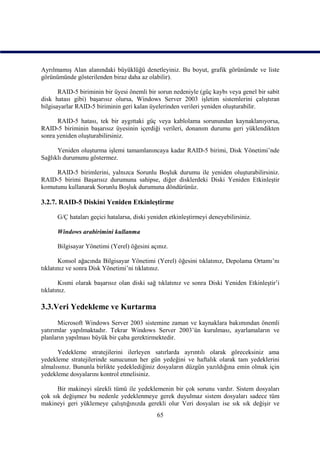 Ayrılmamış Alan alanındaki büyüklüğü denetleyiniz. Bu boyut, grafik görünümde ve liste
görünümünde gösterilenden biraz daha az olabilir).

       RAID-5 biriminin bir üyesi önemli bir sorun nedeniyle (güç kaybı veya genel bir sabit
disk hatası gibi) başarısız olursa, Windows Server 2003 işletim sistemlerini çalıştıran
bilgisayarlar RAID-5 biriminin geri kalan üyelerinden verileri yeniden oluşturabilir.

      RAID-5 hatası, tek bir aygıttaki güç veya kablolama sorunundan kaynaklanıyorsa,
RAID-5 biriminin başarısız üyesinin içerdiği verileri, donanım durumu geri yüklendikten
sonra yeniden oluşturabilirsiniz.

      Yeniden oluşturma işlemi tamamlanıncaya kadar RAID-5 birimi, Disk Yönetimi’nde
Sağlıklı durumunu göstermez.

     RAID-5 birimlerini, yalnızca Sorunlu Boşluk durumu ile yeniden oluşturabilirsiniz.
RAID-5 birimi Başarısız durumuna sahipse, diğer disklerdeki Diski Yeniden Etkinleştir
komutunu kullanarak Sorunlu Boşluk durumuna döndürünüz.

3.2.7. RAID-5 Diskini Yeniden Etkinleştirme

      G/Ç hataları geçici hatalarsa, diski yeniden etkinleştirmeyi deneyebilirsiniz.

      Windows arabirimini kullanma

      Bilgisayar Yönetimi (Yerel) öğesini açınız.

       Konsol ağacında Bilgisayar Yönetimi (Yerel) öğesini tıklatınız, Depolama Ortamı’nı
tıklatınız ve sonra Disk Yönetimi’ni tıklatınız.

       Kısmi olarak başarısız olan diski sağ tıklatınız ve sonra Diski Yeniden Etkinleştir’i
tıklatınız.

3.3.Veri Yedekleme ve Kurtarma
       Microsoft Windows Server 2003 sistemine zaman ve kaynaklara bakımından önemli
yatırımlar yapılmaktadır. Tekrar Windows Server 2003’ün kurulması, ayarlamaların ve
planların yapılması büyük bir çaba gerektirmektedir.

      Yedekleme stratejilerini ilerleyen satırlarda ayrıntılı olarak göreceksiniz ama
yedekleme stratejilerinde sunucunun her gün yedeğini ve haftalık olarak tam yedeklerini
almalısınız. Bununla birlikte yedeklediğiniz dosyaların düzgün yazıldığına emin olmak için
yedekleme dosyalarını kontrol etmelisiniz.

      Bir makineyi sürekli tümü ile yedeklemenin bir çok sorunu vardır. Sistem dosyaları
çok sık değişmez bu nedenle yedeklenmeye gerek duyulmaz sistem dosyaları sadece tüm
makineyi geri yüklemeye çalıştığınızda gerekli olur Veri dosyaları ise sık sık değişir ve
                                              65
 