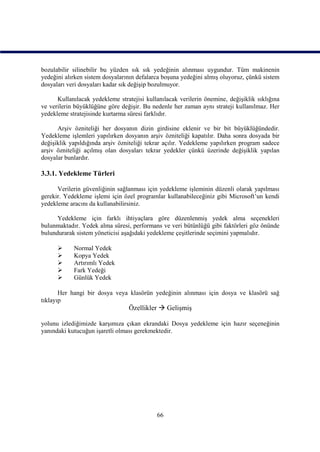 bozulabilir silinebilir bu yüzden sık sık yedeğinin alınması uygundur. Tüm makinenin
yedeğini alırken sistem dosyalarının defalarca boşuna yedeğini almış oluyoruz, çünkü sistem
dosyaları veri dosyaları kadar sık değişip bozulmuyor.

      Kullanılacak yedekleme stratejisi kullanılacak verilerin önemine, değişiklik sıklığına
ve verilerin büyüklüğüne göre değişir. Bu nedenle her zaman aynı strateji kullanılmaz. Her
yedekleme stratejisinde kurtarma süresi farklıdır.

      Arşiv özniteliği her dosyanın dizin girdisine eklenir ve bir bit büyüklüğündedir.
Yedekleme işlemleri yapılırken dosyanın arşiv özniteliği kapatılır. Daha sonra dosyada bir
değişiklik yapıldığında arşiv özniteliği tekrar açılır. Yedekleme yapılırken program sadece
arşiv özniteliği açılmış olan dosyaları tekrar yedekler çünkü üzerinde değişiklik yapılan
dosyalar bunlardır.

3.3.1. Yedekleme Türleri

      Verilerin güvenliğinin sağlanması için yedekleme işleminin düzenli olarak yapılması
gerekir. Yedekleme işlemi için özel programlar kullanabileceğiniz gibi Microsoft’un kendi
yedekleme aracını da kullanabilirsiniz.

      Yedekleme için farklı ihtiyaçlara göre düzenlenmiş yedek alma seçenekleri
bulunmaktadır. Yedek alma süresi, performans ve veri bütünlüğü gibi faktörleri göz önünde
bulundurarak sistem yöneticisi aşağıdaki yedekleme çeşitlerinde seçimini yapmalıdır.

           Normal Yedek
           Kopya Yedek
           Artırımlı Yedek
           Fark Yedeği
           Günlük Yedek

       Her hangi bir dosya veya klasörün yedeğinin alınması için dosya ve klasörü sağ
tıklayıp
                                 Özellikler  Gelişmiş

yolunu izlediğimizde karşımıza çıkan ekrandaki Dosya yedekleme için hazır seçeneğinin
yanındaki kutucuğun işaretli olması gerekmektedir.




                                            66
 