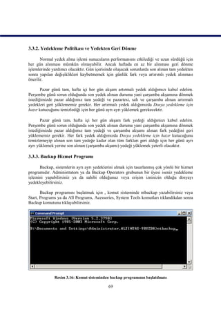 3.3.2. Yedekleme Politikası ve Yedekten Geri Dönme

       Normal yedek alma işlemi sunucuların performansını etkilediği ve uzun sürdüğü için
her gün alınması mümkün olmayabilir. Ancak haftada en az bir alınması geri dönme
işlemlerinde yardımcı olacaktır. Gün içerisinde oluşacak sorunlarda son alınan tam yedekten
sonra yapılan değişiklikleri kaybetmemek için günlük fark veya artırımlı yedek alınması
önerilir.

       Pazar günü tam, hafta içi her gün akşam artırmalı yedek aldığımızı kabul edelim.
Perşembe günü sorun olduğunda son yedek alınan duruma yani çarşamba akşamına dönmek
istediğimizde pazar aldığımız tam yedeği ve pazartesi, salı ve çarşamba alınan artırmalı
yedekleri geri yüklememiz gerekir. Her artırmalı yedek aldığımızda Dosya yedekleme için
hazır kutucuğunu temizlediği için her günü ayrı ayrı yüklemek gerekecektir.

       Pazar günü tam, hafta içi her gün akşam fark yedeği aldığımızı kabul edelim.
Perşembe günü sorun olduğunda son yedek alınan duruma yani çarşamba akşamına dönmek
istediğimizde pazar aldığımız tam yedeği ve çarşamba akşamı alınan fark yedeğini geri
yüklememiz gerekir. Her fark yedek aldığımızda Dosya yedekleme için hazır kutucuğunu
temizlemeyip alınan son tam yedeğe kadar olan tüm farkları geri aldığı için her günü ayrı
ayrı yüklemek yerine son alınan (çarşamba akşamı) yedeği yüklemek yeterli olacaktır.

3.3.3. Backup Hizmet Programı

      Backup, sistemlerin ayrı ayrı yedeklerini almak için tasarlanmış çok yönlü bir hizmet
programıdır. Administrators ya da Backup Operators grubunun bir üyesi iseniz yedekleme
işlemini yapabilirsiniz ya da sahibi olduğunuz veya erişim izninizin olduğu dosyayı
yedekleyebilirsiniz.

       Backup programını başlatmak için , komut sisteminde ntbackup yazabilirsiniz veya
Start, Programs ya da All Programs, Acessories, System Tools komutları tıklandıkdan sonra
Backup komutunu tıklayabilirsiniz.




              Resim 3.16: Komut sisteminden backup programının başlatılması

                                            69
 