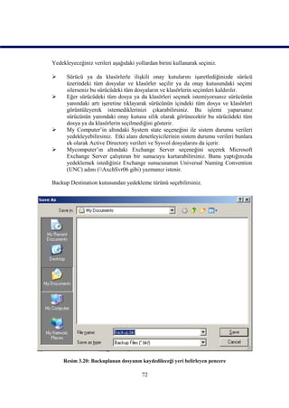 Yedekleyeceğiniz verileri aşağıdaki yollardan birini kullanarak seçiniz.

     Sürücü ya da klasörlerle ilişkili onay kutularını işaretlediğinizde sürücü
      üzerindeki tüm dosyalar ve klasörler seçilir ya da onay kutusundaki seçimi
      silerseniz bu sürücüdeki tüm dosyaların ve klasörlerin seçimleri kaldırılır.
     Eğer sürücüdeki tüm dosya ya da klasörleri seçmek istemiyorsanız sürücünün
      yanındaki artı işeretine tıklayarak sürücünün içindeki tüm dosya ve klasörleri
      görüntüleyerek istemediklerinizi çıkarabilirsiniz. Bu işlemi yaparsanız
      sürücünün yanındaki onay kutusu silik olarak görünecektir bu sürücüdeki tüm
      dosya ya da klasörlerin seçilmediğini gösterir.
     My Computer’in altındaki System state seçeneğini ile sistem durumu verileri
      yedekleyebilirsiniz. Etki alanı denetleyicilerinin sistem durumu verileri bunlara
      ek olarak Active Directory verileri ve Sysvol dosyalarını da içerir.
     Mycomputer’ın altındaki Exchange Server seçeneğini seçerek Microsoft
      Exchange Server çalıştıran bir sunucuyu kurtarabilirsiniz. Bunu yaptığınızda
      yedeklemek istediğiniz Exchange sunucusunun Universal Naming Convention
      (UNC) adını (AxchSvr06 gibi) yazmanız istenir.

Backup Destination kutusundan yedekleme türünü seçebilirsiniz.




     Resim 3.20: Backuplanan dosyanın kaydedileceği yeri belirleyen pencere

                                       72
 