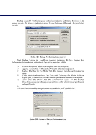 Backup Media Or File Name içinde kullanmak istediğiniz yedekleme dosyasını ya da
ortamı seçiniz. Bir dosyaya yedekliyorsanız, Browse butonuna tıklayarak dosyanı bulup
seçiniz.




                      Resim 3.21: Backup Job Information penceresi
      Start Backup butonu ile yedekleme işlemini başlatınız. Böylece Backup Job
Information iletişim kutusu görüntülenir. Seçenekler aşağıdaki gibidir:

          Backup Decription: Yedek için bir yedekleme etiketi ayarlar.
          Append This Backup To The Media: Verilerin arkasına yedeği ekler.
          Replace The Data On The Media With This Backup: Var olan verilerin üzerine
           yazar.
          If The Media Is Overwritten, Use This Label To Identfy The Media: Yalnızca
           boş bir tybe ya da var olan verilerin üzerine yazarken ortam etiketlerini ayarlar.
          Allow Only The Owner And The Administrator Access To The Backup
           Data:Arşiv dosyasına yalnızca dosya sahibinin ve bir yöneticinin erişebilmesini
           sağlayabilirsiniz.
     
     Advanced butonunu tıklayarak yedekleme seçeneklerini pasif yapabilirsiniz.




                     Resim 3.22: Advanced Backup Options penceresi

                                            73
 