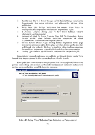        Back Up data That Is In Remote Storage: Gerekli Remote Storage başvurularına
              dokunulmadan tüm dosya sisteminin geri yüklenmesini güvence altına
              alabilirsiniz.
             Verify Data After Backup: Yedeklenen her dosyayı özgün dosya ile
              karşılaştırarak backup programı bittikten sonra doğrulanmayı sağlar.
             If Possible, Compress Backup Data To Save Space: Saklanan verilerin
              sıkıştırılarak yazılmasını sağlar.
             Automatically Back Up System Protected Files With The SystemState: Sistem
              durumu verileri içinde bulunan önyükleme dosyalarına ek olarak
              %SystemRoot% klasöründeki tüm dosyaları yedekler.
             Disable Volume Shadow Copy: Backup hizmet programının birim gölge
              kopyalarının alınmasını sağlar. Birim gölge kopyaları, üzerine yazılan dosyaları
              yedeklemek için kullanılır. Böylece, bu özelliğin etkin olmaktan çıkarılması
              Backup hizmet programının yazma için kilitlenmiş dosyaları atlaması sağlar.
              Backup Type: Normal Copy Differential, Incremental ve Daily türleri içerir.

      Çıkan iletişim kutusunda yedekleme seçeneklerini kaydetmeniz istenir burada Yes’e
basarak Save As penceresinde bir isim yazarak kaydetme işlemini bitiriniz

      Sonra yedekleme seçme komut satırını çalıştırmak için kullanacağınız kullanıcı adı ve
parolası istenir. Hesap adını DomainUserName biçiminde yazınız. Daha sonra bu hesap için
parolayı yazıp onayladıktan sonra OK düğmesini tıklayınız.




          Resim 3.23: Backup Wizard’da Backup Type, Destination and Name penceresi

                                              74
 