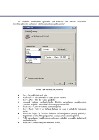 Bir çalıştırma zamanlaması ayarlamak için Schedule Jobs iletişim kutusundaki
Schedule sekmesini kullanınız. Günlük zamanlanan yedeklemeler:




                           Resim 3.24: Shedule Job penceresi


          Every Day---Haftada yedi gün
          Weekdays--- Yalnız pazartesi ve cuma günleri arasında
          Every…Days—Her 2,3 ya da n günde bir
          çalışacak biçimde yapılandırılabilir. Haftalık zamanlanan yedeklemelerin
           çalışması aşağıdaki seçenekler kullanarak yapılandırılabilir:
          Start Time--- Görevin başlama zamanını ayarlar.
          Every..Weeks---Görevi her hafta,iki haftada bir ya da n haftada bir yapmanızı
           sağlar.
          Select The Day(s) Of The Week Below--- Haftanın görevin çalıştığı gününü ya
           da günlerini ayarlar. Örneğin pazartesi ya da pazartesi ve cuma günleri.
          Aylık zamanlanan yedeklemelerin çalışması aşağıdaki seçenekler kullanılarak
           yapılandırılabilir:
          Start Time---Görevin başlama zamanını ayarlar.


                                          75
 