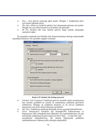      Day--- Ayın görevin çalışacağı günü ayarlar. Örneğin, 5 seçtiğimizde görev
            ayın beşinci gününde çalışır.
           The..Day---Görevi ay içinde bir günün n’inci oluşumunda çalışması için ayarlar.
            Örneğin, her ayın ikinci pazartesi ya da üçüncü salı günü gibi.
           Of The Month(s)---Bu onay kutuları görevin hangi aylarda çalışacağını
            seçmemizi sağlar.

      Ek seçenekler ayarlamak için Schedule Jobs iletişim kutusunun Settings sekmesindeki
seçenekleri kullanınız. Ek seçenekler aşağıda verilmiştir:




                         Resim 3.25: Shedule Job Settings penceresi
           Schedule Task Completed: Yedekleme görevini otomatik olarak ayarlamışsanız
            bazı sorunlar yaratabilir bu seçenek ile zamanlanmış yedekleme görevlerini
            silebilirsiniz. Örneğin, ek yedekleme donanımı ya da mevcut yedekleme
            donanımınız için ek bir sürücü edinmeniz gerekebilir.
           Idle Time: Yedeklemeyi durdurup başlatmak için bu seçeneği kullanabilirsiniz.
           Power Management: Kesintisiz güç kaynağı(UPS) kullanıyorsanız ve
            bilgisayarınız pille çalıştığında bunu algılaması için yapılandırdıysanız, bir güç
            kesintisinde yedeklemeyi kontrol etmek için Don’t Start… ve Stop The Task …
            seçeneklerini kullanabilirsiniz. Bir dizüstü bilgisayarda yedekleme
            yapılandırdıysanız, bilgisayar pille çalıştığını algılayabilir.

                                             76
 