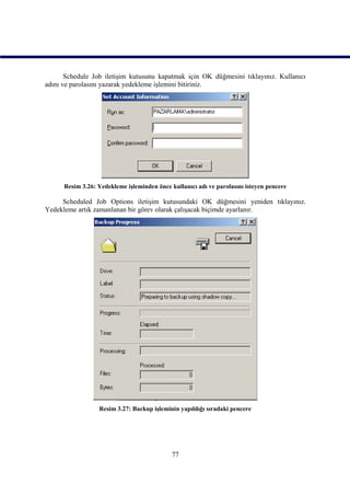 Schedule Job iletişim kutusunu kapatmak için OK düğmesini tıklayınız. Kullanıcı
adını ve parolasını yazarak yedekleme işlemini bitiriniz.




      Resim 3.26: Yedekleme işleminden önce kullanıcı adı ve parolasını isteyen pencere

     Scheduled Job Options iletişim kutusundaki OK düğmesini yeniden tıklayınız.
Yedekleme artık zamanlanan bir görev olarak çalışacak biçimde ayarlanır.




                  Resim 3.27: Backup işleminin yapıldığı sıradaki pencere




                                             77
 