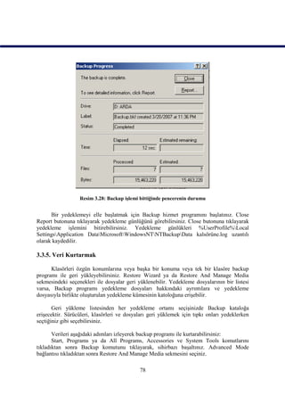 Resim 3.28: Backup işlemi bittiğinde pencerenin durumu


      Bir yedeklemeyi elle başlatmak için Backup hizmet programını başlatınız. Close
Report butonuna tıklayarak yedekleme günlüğünü görebilirsiniz. Close butonuna tıklayarak
yedekleme işlemini bitirebilirsiniz. Yedekleme günlükleri %UserProfile%Local
SettingsApplication DataMicrosoftWindowsNTNTBackupData kalsörüne.log uzantılı
olarak kaydedilir.

3.3.5. Veri Kurtarmak

      Klasörleri özgün konumlarına veya başka bir konuma veya tek bir klasöre backup
programı ile geri yükleyebilirsiniz. Restore Wizard ya da Restore And Manage Media
sekmesindeki seçenekleri ile dosyalar geri yüklenebilir. Yedekleme dosyalarının bir listesi
varsa, Backup programı yedekleme dosyaları hakkındaki ayrıntılara ve yedekleme
dosyasıyla birlikte oluşturulan yedekleme kümesinin katoloğuna erişebilir.

       Geri yükleme listesinden her yedekleme ortamı seçişinizde Backup kataloğa
erişecektir. Sürücüleri, klasörleri ve dosyaları geri yüklemek için tıpkı onları yedeklerken
seçtiğiniz gibi seçebilirsiniz.

       Verileri aşağıdaki adımları izleyerek backup programı ile kurtarabilirsiniz:
       Start, Programs ya da All Programs, Accessories ve System Tools komutlarını
tıkladıktan sonra Backup komutunu tıklayarak, sihirbazı başaltınız. Advanced Mode
bağlantısı tıkladıktan sonra Restore And Manage Media sekmesini seçiniz.

                                            78
 