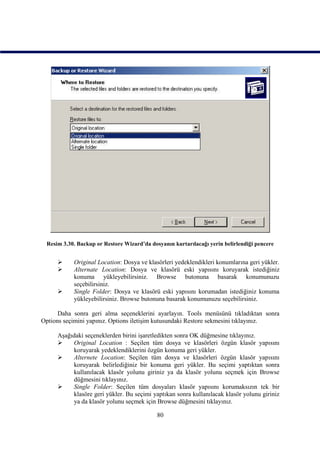 Resim 3.30. Backup or Restore Wizard’da dosyanın kurtarılacağı yerin belirlendiği pencere


          Original Location: Dosya ve klasörleri yedeklendikleri konumlarına geri yükler.
          Alternate Location: Dosya ve klasörü eski yapısını koruyarak istediğiniz
           konuma yükleyebilirsiniz. Browse butonuna basarak konumunuzu
           seçebilirsiniz.
          Single Folder: Dosya ve klasörü eski yapısını korumadan istediğiniz konuma
           yükleyebilirsiniz. Browse butonuna basarak konumunuzu seçebilirsiniz.

      Daha sonra geri alma seçeneklerini ayarlayın. Tools menüsünü tıkladıktan sonra
Options seçimini yapınız. Options iletişim kutusundaki Restore sekmesini tıklayınız.

     Aşağıdaki seçeneklerden birini işaretledikten sonra OK düğmesine tıklayınız.
         Original Location : Seçilen tüm dosya ve klasörleri özgün klasör yapısını
          koruyarak yedeklendiklerini özgün konuma geri yükler.
         Alternete Location: Seçilen tüm dosya ve klasörleri özgün klasör yapısını
          koruyarak belirlediğiniz bir konuma geri yükler. Bu seçimi yaptıktan sonra
          kullanılacak klasör yolunu giriniz ya da klasör yolunu seçmek için Browse
          düğmesini tıklayınız.
         Single Folder: Seçilen tüm dosyaları klasör yapısını korumaksızın tek bir
          klasöre geri yükler. Bu seçimi yaptıkan sonra kullanılacak klasör yolunu giriniz
          ya da klasör yolunu seçmek için Browse düğmesini tıklayınız.

                                            80
 