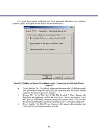 Geri alma seçeneklerini ayarlamak için Tools menüsünü tıkladıktan sonra Options
seçimini yapınız açılan pencereden Restore sekmesini tıklayınız.




 Resim 3.31: Backup and Restore Wizard penceresinde Tools menüsü seçeneklerinde Options
                                       penceresi
          Do Not Replace The Files On My Computer (Recommended): Eski konumunda
           artık bulunmayan dosyaları geri yükler bu işlem var olan dosyaların üzerine
           kurtarılan dosyaların yazılmasını engeller.
          Replace The File On Disk Only If The File On Disk Is Older: Benzer adlı
           dosyaların son değiştirme tarihini karşılaştırır ve yalnızca arşivlenmiş dosya
           daha yeniyse belirlenmiş konumdaki dosyaların üzerine yazar. Sabit diskteki
           dosyaları yedekteki daha yenileriyle değiştirmek için bu seçeneği işaretleyiniz.
          Always Replace The File On My Computer: Bu seçenek tüm dosyaları geri
           yükler üzerine yazılıp yazılmadığına bakmaz.




                                           81
 