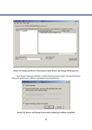 Resim 3.32: Bckup and Restore Wizard penceresinde Restore and Manage Media penceresi


       Start Restore butonuna ardından Confirm Restore penceresinden Advanced butonuna
tıklayarak gelişmiş geri yükleme seçeneklerini ayarlayabilirsiniz:




      Resim 3.33: Restore and Manage Penceresinde Gelişmiş geri yükleme seçenekleri



                                           82
 