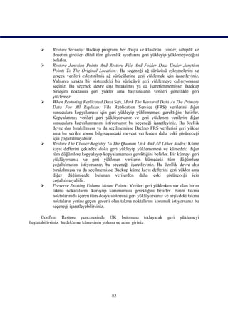      Restore Security: Backup programı her dosya ve klasörün izinler, sahiplik ve
           denetim girdileri dâhil tüm güvenlik ayarlarını geri yükleyip yüklemeyeceğini
           belirler.
          Restore Junction Points And Restore File And Folder Data Under Junction
           Points To The Original Location:. Bu seçeneği ağ sürücüsü eşleşmelerini ve
           gerçek verileri eşleştirilmiş ağ sürücülerine geri yüklemek için işaretleyiniz.
           Yalnızca uzakta bir sistemdeki bir sürücüyü geri yüklemeye çalışıyorsanız
           seçiniz. Bu seçenek devre dışı bırakılmış ya da işaretlenmemişse, Backup
           birleşim noktasını geri yükler ama başvuruların verileri genellikle geri
           yüklemez.
          When Restoring Replicated Data Sets, Mark The Restored Data As The Primary
           Data For All Replicas: File Replication Service (FRS) verilerini diğer
           sunuculara kopyalaması için geri yükleyip yüklememesi gerektiğini belirler.
           Kopyalanmış verileri geri yüklüyorsanız ve geri yüklenen verilerin diğer
           sunuculara kopyalanmasını istiyorsanız bu seçeneği işaretleyiniz. Bu özellik
           devre dışı bırakılmışsa ya da seçilmemişse Backup FRS verilerini geri yükler
           ama bu veriler abone bilgisayardaki mevcut verilerden daha eski görüneceği
           için çoğaltılmayabilir.
          Restore The Cluster Registry To The Quorum Disk And All Other Nodes: Küme
           kayıt defterini çekirdek diske geri yükleyip yüklememesi ve kümedeki diğer
           tüm düğümlere kopyalayıp kopyalamaması gerektiğini belirler. Bir kümeyi geri
           yüklüyorsanız ve geri yüklenen verilerin kümedeki tüm düğümlere
           çoğaltılmasını istiyorsanız, bu seçeneği işaretleyiniz. Bu özellik devre dışı
           bırakılmışsa ya da seçilmemişse Backup küme kayıt defterini geri yükler ama
           diğer düğümlerde bulunan verilerden daha eski görüneceği için
           çoğaltılmayabilir.
          Preserve Existing Volume Mount Points: Verileri geri yüklerken var olan birim
           takma nokatalarını koruyup korumaması gerektiğini belirler. Birim takma
           noktalarınıda içeren tüm dosya sistemini geri yüklüyorsanız ve arşivdeki takma
           noktaların yerine geçen geçerli olan takma noktalarını korumak istiyorsanız bu
           seçeneği işaretleyebilirsiniz.

       Confirm Restore penceresinde OK butonuna tıklayarak              geri   yüklemeyi
başlatabilirsiniz. Yedekleme kümesinin yolunu ve adını giriniz.




                                          83
 