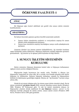ÖĞRENME FAALİYETİ–1
                         GİRİŞ
                   ÖĞRENME FAALİYETİ–1
     AMAÇ

      Bir bilgisayar ağını kontrol edebilmek için gerekli olan sunucu işletim sistemini
kurabileceksiniz.

   ARAŞTIRMA

      Bu faaliyet öncesinde yapmanız gereken öncelikli araştırmalar şunlardır:

            Sunucu işletim sistemlerinin çeşitlerini ve versiyonlarını araştırıp bir sunum
             hâlinde sınıfta arkadaşlarınızla paylaşınız.
            Sunucu kasa sistemlerini araştırıp, hazırladığınız sunuyu sınıfta arkadaşlarınızla
             paylaşınız.

      Araştırma işlemleri için internet ortamını kullanabilirsiniz. Ağ sistemleri kurulumu
yapan firmalardan yardım alabilirsiniz. Bilgisayar ürünlerinin satıldığı mağazaları gezmeniz
gerekmektedir. Ağ yönetimi işi ile uğraşan yetkili kişilerden ön bilgi edininiz.



          1. SUNUCU İŞLETİM SİSTEMİNİN
                   KURULUMU
      İşletim sisteminin, bilgisayar donanımını kontrol eden ve bilgisayarı kullanmamızı
sağlayan sistem yazılımı olduğunu biliyoruz.

       Bilgisayarlar bugün hayatımızın her anında varlar. Özellikle iş dünyası için
bilgisayarlar vazgeçilmez bir unsur oldu. Bir iş yerinde veya firmada çalışanlar artık işlerini
bilgisayar ile yürütüyorlar. Herkesin bilgisayar kullanması zamanla bu bilgisayarların
birbirleri ile haberleşmesi gerekliliğini doğurdu. Böylece de “Ağ Sistemleri” kavramı ortaya
çıkmış oldu.

       Ortada bir ağ sistemi olduğuna göre, bu sisteme uygun işletim sistemleri olmalı. Bu tip
işletim sistemlerine ağ işletim sistemi (NOS, network operating system) denilir (Windows
2000, Windows XP Profesyonel gibi). Ve tabi bu işletim sistemlerini dolayısı ile
bilgisayarları yönetimi altında tutabilecek bir ana bilgisayar (sunucu –server-) ve bu
bilgisayar üzerinde çalışacak bir işletim sistemi, sunucu işletim sistemi (Windows 2000
Server, Windows Server 2003 gibi) gereklidir.




                                              3
 