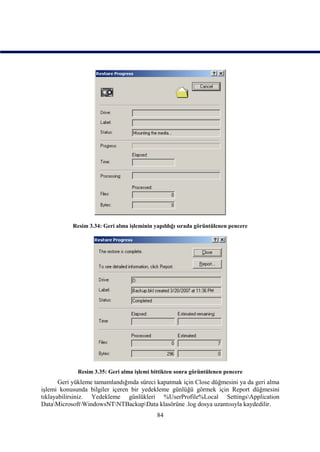 Resim 3.34: Geri alma işleminin yapıldığı sırada görüntülenen pencere




             Resim 3.35: Geri alma işlemi bittikten sonra görüntülenen pencere
       Geri yükleme tamamlandığında süreci kapatmak için Close düğmesini ya da geri alma
işlemi konusunda bilgiler içeren bir yedekleme günlüğü görmek için Report düğmesini
tıklayabilirsiniz. Yedekleme günlükleri %UserProfile%Local SettingsApplication
DataMicrosoftWindowsNTNTBackupData klasörüne .log dosya uzantısıyla kaydedilir.
                                            84
 