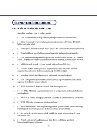 ÖLÇME VE DEĞERLENDİRME
 ÖLÇME VE DEĞERLENDİRME

OBJEKTİF TEST (ÖLÇME SORULARI)

      Aşağıdaki sorulara uygun cevapları veriniz.

1.    ( ) Disk kafasının hareket ettiği dairesel yörüngeye tırnak adı verilmektedir.

2.    ( ) Küme boyutum 6 byte ise ve kaydetmek istediğim dosya 8 byte ise 2 byte’lık
      bölüm hafızadan silinir

3.    ( ) Temel ya da dinamik birimleri NTFS ya da FAT kullanarak biçimlendirebilirsiniz.

4.    ( ) Temel disklerde hangi kullanıcının ne kadar disk kullanacağı ayarlanabilir.

5.    ( ) Disk yönetimi ana önyükleme kaydı bölüm stilini kullanan diskleri GPT diskleri
      olarak GUID bölümleme tablosu stilini kullananları da MBR diskleri olarak etiketler.

6.    ( ) MBR disklerde en çok 128 tane birincil bölüm oluşturabilirsiniz.

7.    ( ) Dinamik diskler birden çok diske dağıtılmış ve hataya dayanıklı birimler
      oluşturabilme gibi temel disklerin sağlamadığı özellikleri sağlar.

8.    ( ) Mantıksal sürücü disk Management bölümünde oluşturulmaktadır.

9.    ( ) Disk Defragmenter bölümünden diskin üzerinde sağ butona tıklayarak format
      seçeneği ile diskimizi temizleyebiliriz.

10.   ( ) RAID kullanılacak disklerin dinamik disk olması gerekmez.

11.   ( ) 11. RAID 0 bölümü oluşturabilmeniz için en az üç dinamik diskinizin bulunması
      gerekmektedir.

12.   ( ) RAID 0’da veri üç diske paylaştırılarak yazılır bu da yazma hızını üç kat düşürür.

13.   ( ) RAID 5 birimlerini uzatılmaz veya yansıtılmaz.

14.   ( ) RAID 5 birimindeki disk bölgesini değiştirmek için en azından onarılacak bölge
      büyüklüğünde ayrılmamış dinamik diskinizin olması gerekmektedir.

15.   ( ) Normal yedek alındıktan sonra fark yedeklerini almak için artımlı yedekleme
      kullanılmaktadır.

16.   ( ) Artımlı yedeğin fark yedeklemeden farkı dosya yedekleme için hazır
      kutucuğundaki işareti kaldırmaz.
                                             86
 