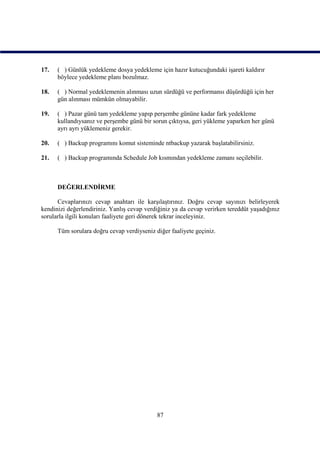 17.   ( ) Günlük yedekleme dosya yedekleme için hazır kutucuğundaki işareti kaldırır
      böylece yedekleme planı bozulmaz.

18.   ( ) Normal yedeklemenin alınması uzun sürdüğü ve performansı düşürdüğü için her
      gün alınması mümkün olmayabilir.

19.   ( ) Pazar günü tam yedekleme yapıp perşembe gününe kadar fark yedekleme
      kullandıysanız ve perşembe günü bir sorun çıktıysa, geri yükleme yaparken her günü
      ayrı ayrı yüklemeniz gerekir.

20.   ( ) Backup programını komut sisteminde ntbackup yazarak başlatabilirsiniz.

21.   ( ) Backup programında Schedule Job kısmından yedekleme zamanı seçilebilir.



      DEĞERLENDİRME

      Cevaplarınızı cevap anahtarı ile karşılaştırınız. Doğru cevap sayınızı belirleyerek
kendinizi değerlendiriniz. Yanlış cevap verdiğiniz ya da cevap verirken tereddüt yaşadığınız
sorularla ilgili konuları faaliyete geri dönerek tekrar inceleyiniz.

      Tüm sorulara doğru cevap verdiyseniz diğer faaliyete geçiniz.




                                            87
 