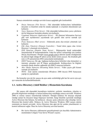 Sunucu sistemlerinin sunduğu servisler kısaca aşağıdaki gibi özetlenebilir:

            Dosya Sunucusu (File Server) : Etki alanındaki kullanıcıların kullandıkları
             dosyaları ve klasörleri ortak bir alanda toplamak ve erişimleri düzenlemek için
             kullanılır.
            Yazıcı Sunucusu (Print Server) : Etki alanındaki kullanıcıların yazıcı çıktılarını
             tek bir bilgisayar üzerinden almaları için kullanılır.
            Uygulama Sunucusu (Application Server) : IIS (Internet Information Servise)
             gibi web sayfalarımızı yayınlamak için gerekli olan servisi sunmak için
             kullanılır.
            Posta Sunucusu (Mail server) : Elektronik posta alış-verişini yönetmek için
             kullanılır.
            Etki Alanı Yöneticisi (Domain Controller) : Temel dizin yapısı olan Avtice
             Directory’i yönetmek için kullanılır.
            DNS Sunucusu (Domain Name Server) : Bilgisayarlar kendi aralarındaki
             iletişimlerinde IP kullanmaktadırlar. Fakat bu işimizi zorlaştırdığı için isimlere
             ihtiyaç duyulmuştur. Örneğin www.google.com.tr adresini açmak istediğimizde
             bu adresin bağlı olduğu IP adresi yerine direkt ismini yazıyor. Bu örnekteki gibi
             isim ve IP eşlemelerinin DNS sunucularda tutulmaktadır.
            DHCP Sunucusu: Bir ağa bağlanan kullanıcıların birbirileri olan iletişimleri ve
             internete çıkmaları için IP bilgisi gerekmektedir. Kullanıcıların bu bilgileri
             otomatik olarak almaları sağlamak için DHCP sunucusu kullanılır.
            Akıcı Medya Sunucusu (Streaming Media Server) : Video yayını gibi hizmet
             sunmak için kullanılır.
            WINS : Eski işletim sistemlerinde (Windows 2000 öncesi) DNS Sunucusun
             yaptığı işi yapmaktadır.

       Bu hizmetler için tek bir sunucu da aynı anda verilebildiği gibi her bir servis için ayrı
ayrı sunucular da kullanılabilmektedir.

1.1. Active Directory (Aktif Rehber ) Hizmetinin Kurulumu

       Bir sunucu etki alanındaki kaynakların isimlerini, yerlerini, tanımlarını, yönetim ve
güvenlik bilgilerinin tutulduğu ve bunun kullanıcılara sunulduğu sunucu servisidir. Windows
2000 ve sonrası sunucu sistemlerinde kullanılır. Örneğin kullanıcı bir dosyaya ulaşmak
istediği zaman bu dosyanın hangi bilgisayar üzerinde, hangi klasörün içerisinde tutulduğu
Active Directory’den bulunur, bu kullanıcın dosyayı açma yetkisinin olup olmadığı Active
Directory’den kontrol edilir. Dolayısı ile Active Directory Windows 2003 sunucu işletim
sisteminin en önemli servisidir. Active Directory tüm ağın tek bir yerden yönetilmesini ve
kontrol edilmesini sağlar. Önce bu Active Directory servisini kuralım.

            Bir Active Directory yüklemesini gerçekleştirmek için öncelikle Administrative
             menüsünden Cofigure Your Server Wizard’ı seçiniz.



                                               4
 