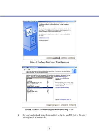 Resim1.1: Configure Your Server Wizard penceresi




       Resim1.2: Servere kurmak istediğimiz hizmetin seçildiği ekran.


   Servere kurulabilecek hizmetlerin seçildiği sayfa, biz şimdilik Active Directory
    kuracağımız için bunu seçtik.




                                     5
 