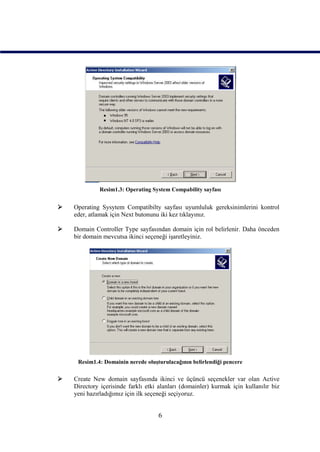 Resim1.3: Operating System Compability sayfası


   Operating Sysytem Compatibilty sayfası uyumluluk gereksinimlerini kontrol
    eder, atlamak için Next butonunu iki kez tıklayınız.

   Domain Controller Type sayfasından domain için rol belirlenir. Daha önceden
    bir domain mevcutsa ikinci seçeneği işaretleyiniz.




     Resim1.4: Domainin nerede oluşturulacağının belirlendiği pencere

   Create New domain sayfasında ikinci ve üçüncü seçenekler var olan Active
    Directory içerisinde farklı etki alanları (domainler) kurmak için kullanılır biz
    yeni hazırladığımız için ilk seçeneği seçiyoruz.


                                    6
 