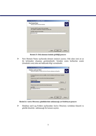 Resim1.5: Etki alanının isminin girildiği pencere

      New Domain Name sayfasında domain isminizi yazınız. Etki alanı ismi en az
       iki kelimeden oluşması gerekmektedir. İsimden sonra kullanılan uzantı
       (örnekteki com) alan adı hakkında bilgi vermektedir.




    Resim1.6: Active Directory günlüklerinin saklanacağı yeri belirleyen pencere

      Database and Log Folders sayfasından Active Directory veritabanı klasorü ve
       günlük klasörün saklanacağı bir konum seçiniz.




                                         7
 